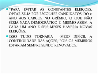 *PARA EVITAR AS CONSTANTES ELEIÇOES, 
OPTAR-SE-IA POR ESCOLHER CANDIDATOS DO 1º 
ANO AOS CARGOS NO GRÊMIO, O QUE NÃO 
SERIA NADA DEMOCRÁTICO E, MESMO ASSIM, A 
CADA UM ANO E SEIS MESES HAVERIA NOVAS 
ELEIÇÕES. 
ISSO TUDO TORNARIA MEIO DIFÍCIL A 
CONTINUIDADE DAS AÇÕES, POIS OS MEMBROS 
ESTARIAM SEMPRE SENDO RENOVADOS. 
 