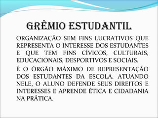 GRÊMIO ESTUDANTIL 
ORGANIZAÇÃO SEM FINS LUCRATIVOS QUE 
REPRESENTA O INTERESSE DOS ESTUDANTES 
E QUE TEM FINS CÍVICOS, CULTURAIS, 
EDUCACIONAIS, DESPORTIVOS E SOCIAIS. 
É O ÓRGÃO MÁXIMO DE REPRESENTAÇÃO 
DOS ESTUDANTES DA ESCOLA. ATUANDO 
NELE, O ALUNO DEFENDE SEUS DIREITOS E 
INTERESSES E APRENDE ÉTICA E CIDADANIA 
NA PRÁTICA. 
 