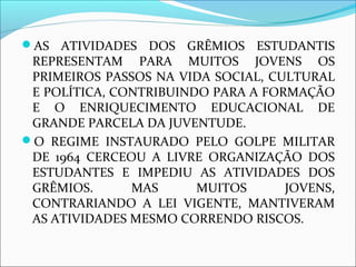 AS ATIVIDADES DOS GRÊMIOS ESTUDANTIS 
REPRESENTAM PARA MUITOS JOVENS OS 
PRIMEIROS PASSOS NA VIDA SOCIAL, CULTURAL 
E POLÍTICA, CONTRIBUINDO PARA A FORMAÇÃO 
E O ENRIQUECIMENTO EDUCACIONAL DE 
GRANDE PARCELA DA JUVENTUDE. 
O REGIME INSTAURADO PELO GOLPE MILITAR 
DE 1964 CERCEOU A LIVRE ORGANIZAÇÃO DOS 
ESTUDANTES E IMPEDIU AS ATIVIDADES DOS 
GRÊMIOS. MAS MUITOS JOVENS, 
CONTRARIANDO A LEI VIGENTE, MANTIVERAM 
AS ATIVIDADES MESMO CORRENDO RISCOS. 
 