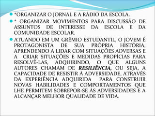*ORGANIZAR O JORNAL E A RÁDIO DA ESCOLA. 
* ORGANIZAR MOVIMENTOS PARA DISCUSSÃO DE 
ASSUNTOS DE INTERESSE DA ESCOLA E DA 
COMUNIDADE ESCOLAR. 
ATUANDO EM UM GRÊMIO ESTUDANTIL, O JOVEM É 
PROTAGONISTA DE SUA PRÓPRIA HISTÓRIA, 
APRENDENDO A LIDAR COM SITUAÇÕES ADVERSAS E 
A CRIAR SITUAÇÕES E MEDIDAS PROPÍCIAS PARA 
RESOLVÊ-LAS, ADQUIRINDO, O QUE ALGUNS 
AUTORES CHAMAM DE RREESSIILLIIÊÊNNCCIIAA,, OU SEJA, A 
CAPACIDADE DE RESISTIR À ADVERSIDADE, ATRAVÉS 
DA EXPERIÊNCIA ADQUIRIDA PARA CONSTRUIR 
NOVAS HABILIDADES E COMPORTAMENTOS QUE 
LHE PERMITEM SOBREPOR-SE ÀS ADVERSIDADES E A 
ALCANÇAR MELHOR QUALIDADE DE VIDA. 
 