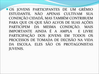 OS JOVENS PARTICIPANTES DE UM GRÊMIO 
ESTUDANTIL NÃO APENAS CULTIVAM SUA 
CONDIÇÃO CIDADÃ, MAS TAMBÉM CONTRIBUEM 
PARA QUE OS QUE SÃO ALVOS DE SUAS AÇÕES 
PARTICIPEM DA MESMA CONDIÇÃO. MAIS 
IMPORTANTE AINDA É A AMPLA E LIVRE 
PARTICIPAÇÃO DOS JOVENS EM TODOS OS 
PROCESSOS DE TOMADA DE DECISÃO NA VIDA 
DA ESCOLA. ELES SÃO OS PROTAGONISTAS 
JUVENIS. 
 