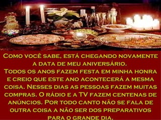Como você sabe, está chegando novamente a data de meu aniversário.  Todos os anos fazem festa em minha honra e creio que este ano acontecerá a mesma coisa. Nesses dias as pessoas fazem muitas compras. O rádio e a TV fazem centenas de anúncios. Por todo canto não se fala de outra coisa a não ser dos preparativos para o grande dia. 