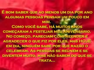 É bom saber que ao menos um dia por ano algumas pessoas pensam um pouco em mim.  Como você sabe, há muitos anos começaram a festejar meu aniversário. No começo, pareciam compreender e agradecer o que fiz por eles, mas HOJE em dia, ninguém sabe por que razão o celebram. As pessoas se reúnem e se divertem muito, mas não sabem do que se trata... 