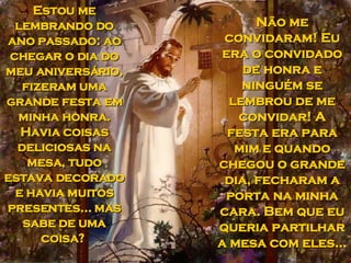 Estou me lembrando do ano passado: ao chegar o dia do meu aniversário, fizeram uma grande festa em minha honra. Havia coisas deliciosas na mesa, tudo estava decorado e havia muitos presentes... mas sabe de uma coisa?  Não me convidaram! Eu era o convidado de honra e ninguém se lembrou de me convidar! A festa era para mim e quando chegou o grande dia, fecharam a porta na minha cara. Bem que eu queria partilhar a mesa com eles...  