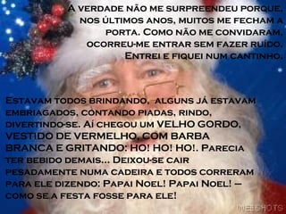 A verdade não me surpreendeu porque, nos últimos anos, muitos me fecham a porta. Como não me convidaram, ocorreu-me entrar sem fazer ruído. Entrei e fiquei num cantinho. Estavam todos brindando,  alguns já estavam embriagados, contando piadas, rindo, divertindo-se. Aí chegou um VELHO GORDO, VESTIDO DE VERMELHO, COM BARBA BRANCA E GRITANDO: HO! HO! HO!. Parecia ter bebido demais... Deixou-se cair pesadamente numa cadeira e todos correram para ele dizendo: Papai Noel! Papai Noel! – como se a festa fosse para ele! 