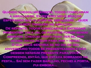 Quando chegou meia-noite, todos começaram a abraçar-se. Eu estendi meus braços esperando que alguém me abraçasse... Quer saber? Ninguém me abraçou. De repente, todos começaram a entregar presentes. Um a um, os pacotes foram sendo abertos. Cheguei perto para ver se, por acaso, havia algum para mim – nada! O que você sentiria se no dia de seu aniversário todos se presenteassem e não dessem nenhum presente para você? Compreendi, então, que estava sobrando na festa... Saí sem fazer barulho, fechei a porta, fui embora...  