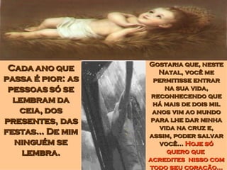 Cada ano que passa é pior: as pessoas só se lembram da ceia, dos presentes, das festas... De mim ninguém se lembra. Gostaria que, neste Natal, você me permitisse entrar na sua vida, reconhecendo que há mais de dois mil anos vim ao mundo para lhe dar minha vida na cruz e, assim, poder salvar você...  Hoje só quero que  acredites  nisso com todo seu coração... 