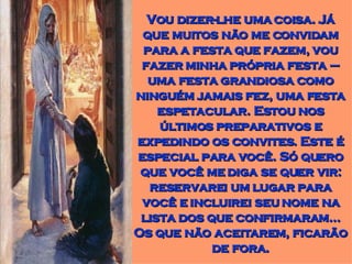 Vou dizer-lhe uma coisa. Já que muitos não me convidam para a festa que fazem, vou fazer minha própria festa – uma festa grandiosa como ninguém jamais fez, uma festa espetacular. Estou nos últimos preparativos e expedindo os convites. Este é especial para você. Só quero que você me diga se quer vir: reservarei um lugar para você e incluirei seu nome na lista dos que confirmaram... Os que não aceitarem, ficarão de fora. 