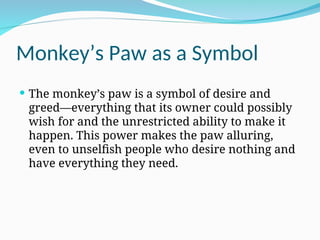 Monkey’s Paw as a Symbol
 The monkey’s paw is a symbol of desire and
greed—everything that its owner could possibly
wish for and the unrestricted ability to make it
happen. This power makes the paw alluring,
even to unselfish people who desire nothing and
have everything they need.
 