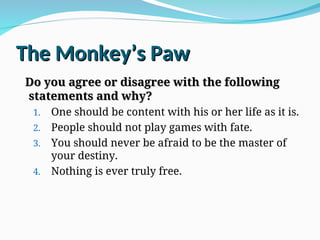 The Monkey’s Paw
The Monkey’s Paw
Do you agree or disagree with the following
Do you agree or disagree with the following
statements and why?
statements and why?
1. One should be content with his or her life as it is.
2. People should not play games with fate.
3. You should never be afraid to be the master of
your destiny.
4. Nothing is ever truly free.
 