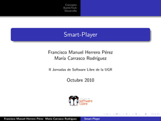 Concepto
                                            BattleTech
                                             Desarrollo




                                            Smart-Player

                                Francisco Manuel Herrero P´rez
                                                          e
                                   Mar´ Carrasco Rodr´
                                       ıa             ıguez

                                 II Jornadas de Software Libre de la UGR


                                              Octubre 2010




Francisco Manuel Herrero P´rez Mar´ Carrasco Rodr´
                          e       ıa             ıguez    Smart-Player
 