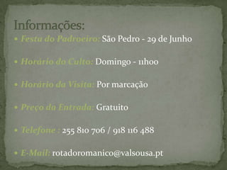 Informações:Festa do Padroeiro: São Pedro - 29 de Junho  Horário do Culto: Domingo - 11h00  Horário da Visita: Por marcação  Preço da Entrada: Gratuito  Telefone : 255 810 706 / 918 116 488  E-Mail: rotadoromanico@valsousa.pt