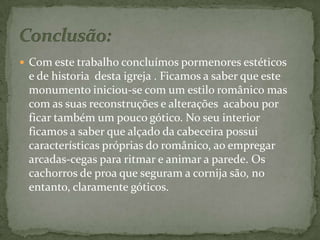 Conclusão:Com este trabalho concluímos pormenores estéticos  e de historia  desta igreja . Ficamos a saber que este monumento iniciou-se com um estilo românico mas  com as suas reconstruções e alterações  acabou por ficar também um pouco gótico. No seu interior  ficamos a saber que alçado da cabeceira possui características próprias do românico, ao empregar arcadas-cegas para ritmar e animar a parede. Os cachorros de proa que seguram a cornija são, no entanto, claramente góticos. 