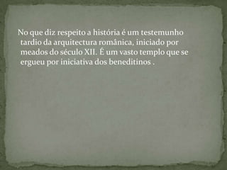  No que diz respeito a história é um testemunho tardio da arquitectura românica, iniciado por meados do século XII. É um vasto templo que se ergueu por iniciativa dos beneditinos .