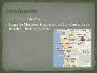 Concelho: Paredes Largo do Mosteiro, freguesia de Cête, Concelho de Paredes, Distrito do Porto.Localização: 