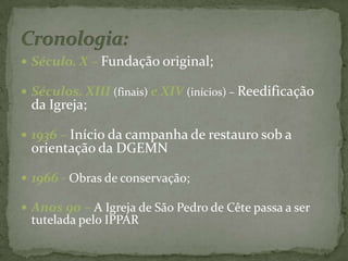 Século. X – Fundação original;Séculos. XIII (finais) e XIV (inícios) – Reedificação da Igreja;1936 – Início da campanha de restauro sob a orientação da DGEMN1966 - Obras de conservação;Anos 90 – A Igreja de São Pedro de Cête passa a ser tutelada pelo IPPARCronologia: