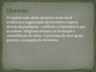 História: A implantação deste mosteiro neste local evidência a organização do território à época, através de paróquias  e reflecte a importância que as ordens  religiosas tiveram na formação e consolidação do reino. A presença de uma igreja garante a ocupação do território.