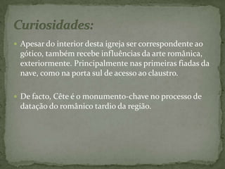 Apesar do interior desta igreja ser correspondente ao gótico, também recebe influências da arte românica, exteriormente. Principalmente nas primeiras fiadas da nave, como na porta sul de acesso ao claustro.De facto, Cête é o monumento-chave no processo de datação do românico tardio da região.Curiosidades:  