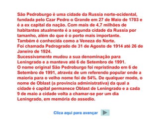 São Pedroburgo è uma cidade da Russia norte-ocidental,
fundada pelo Czar Pedro o Grande em 27 de Maio de 1703 e
é a ex capital da nação. Com mais de 4,7 milhões de
habitantes atualmente é a segunda cidade da Russia por
tamanho, além do que é o porto mais importante.
Também é conhecida como a Veneza do Norte.
Foi chamada Pedrogrado de 31 de Agosto de 1914 até 26 de
Janeiro de 1924.
Sucessivamente mudou a sua denominação para
Leningrado e a manteve até 6 de Setembro de 1991.
O nome original São Pedroburgo foi repristinado em 6 de
Setembro de 1991, atravéz de um referendo popular onde a
maioria para o velho nome foi de 54%. De qualquer modo, o
nome de Oblast (a provincia administrativa) da qual a
cidade é capital permanece Oblast de Leningrado e a cada
9 de maio a cidade volta a chamar-se por um dia
Leningrado, em memória do assedio.


                Clica aqui para avançar
 