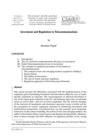 Investment and Regulation in Telecommunications

                                            by

                                   Stanisław Piątek*


CONTENTS

       I.     Introduction
       II.    The EC electronic communications directives on investment
       III.   Polish Telecommunications Law on investment
       IV.    The concepts of regulatory promotion of investment in
              telecommunications
              1. The concept of new and emerging markets (regulatory holidays)
              2. Sunset clauses
              3. The ladder of investment
              4. The rate of return and price regulation
              5. Regulatory approach to Next Generation Networks

   Abstract
   This article presents the difficulties associated with the implementation of the
   regulatory goal of promoting investment and innovation within the area of sector
   specific regulation in telecoms. The encouragement of efficient investment is
   one of the major goals reflected in the EC and domestic legal rules on telecoms
   access as well as price- and rate of return regulation. The law and the interplay
   of the interests of incumbents and alternative operators create a fertile soil for
   the emergence of various regulatory concepts of stimulating investment and
   facility-based competition. Considered here are the concepts most frequently
   referred to in this context including: the notion of new and emerging markets, the
   ladder of investment theory, sunset clauses and dynamic pricing policies. However,
   most of these concepts had little influence on regulatory practice so far, seeing

   * Dr hab. Stanisław Piątek, Professor at the Faculty of Management, University of Warsaw;
chief of the Department of Public Economic Law.

Vol. 2008, 1(1)
 
