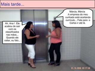Márcia, Márcia  A empresa do meu cunhado está aceitando currículo... Fala para  o Carlos ir até lá.  Ah, Ana !  Ele acabou de sair com os classificados nas mãos... Quando ele voltar, eu falo... Mais tarde... 