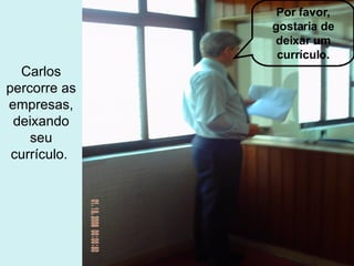 Por favor, gostaria de deixar um currículo. Carlos percorre as empresas, deixando seu currículo.  