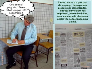 Carlos continua a procura  de emprego, desesperado procura nos classificados, entrega curriculum nas empresas , preenche fichas,  mas, esta fora da idade e as portar vão se fechando uma a uma. Olha só esta pergunta... Se eu bebo? Imagine... Só socialmente ! 