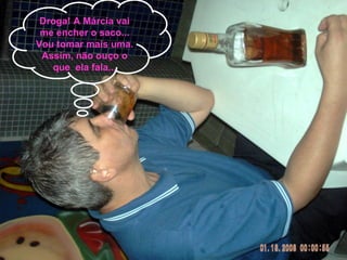 Droga! A Márcia vai me encher o saco... Vou tomar mais uma. Assim, não ouço o que  ela fala... 