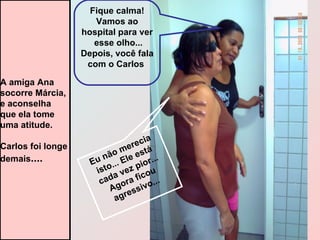 Eu não merecia isto... Ele está cada vez pior... Agora ficou agressivo... Fique calma! Vamos ao hospital para ver  esse olho... Depois, você fala com o Carlos   A amiga Ana  socorre Márcia, e aconselha que ela tome  uma atitude. Carlos foi longe  demais .... 