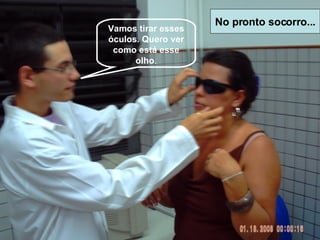 Vamos tirar esses óculos. Quero ver como está esse olho . No pronto socorro... 