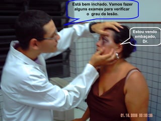 Estou vendo  embaçado, Dr. Está bem inchado. Vamos fazer alguns exames para verificar  o  grau da lesão. 
