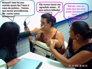 Nossa!!! Isto foi seu marido quem fez? Isso é caso de polícia... Temos que tomar providências. Me  conte como aconteceu? Ele nunca havia me agredido antes... É que estava bêbado! Márcia, mas do jeito que ele está, pode acontecer de novo. A Assistente está certa... 