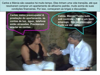 Carlos, estou preocupada! A prestação do apartamento, as contas de luz,  água , telefone estão atrasadas. Precisamos acertar as contas... Calma, Márcia! Tenho tudo sob controle... Tenho um bom emprego.  Não se preocupe! Tudo vai dar certo.. . Carlos e Márcia são casados há muito tempo. Eles tinham uma vida tranqüila, até que  resolveram comprar um apartamento de altíssimo padrão, muito acima de suas condições financeiras. Por isso, começaram as brigas e discussões.  
