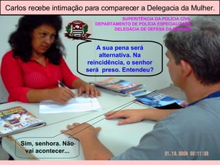 SUPERITÊNCIA DA POLÌCIA CÍVIL DEPARTAMENTO DE POLÍCIA ESPECIALIZADA DELEGÁCIA DE DEFESA DA MULHER A sua pena será alternativa. Na reincidência, o senhor será  preso. Entendeu? Sim, senhora. Não vai acontecer... Carlos recebe intimação para comparecer a Delegacia da Mulher. 