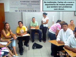 Na instituição, Carlos vê e ouve o  depoimento de muitas pessoas  que também tem problemas com álcool... 