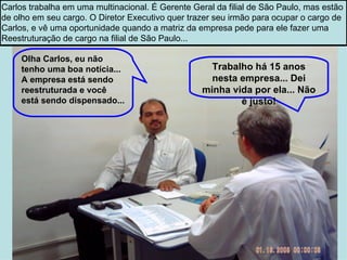Olha Carlos, eu não tenho uma boa notícia... A empresa está sendo reestruturada e você está sendo dispensado... Trabalho há 15 anos nesta empresa... Dei minha vida por ela... Não é justo! Carlos trabalha em uma multinacional. É Gerente Geral da filial de São Paulo, mas estão  de olho em seu cargo. O Diretor Executivo quer trazer seu irmão para ocupar o cargo de  Carlos, e vê uma oportunidade quando a matriz da empresa pede para ele fazer uma  Reestruturação de cargo na filial de São Paulo... 