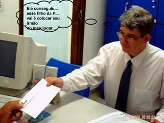 Ele conseguiu... esse filho da P... vai é colocar seu irmão  no meu lugar... 