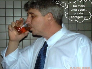 Só mais uma dose... pra dar coragem...  