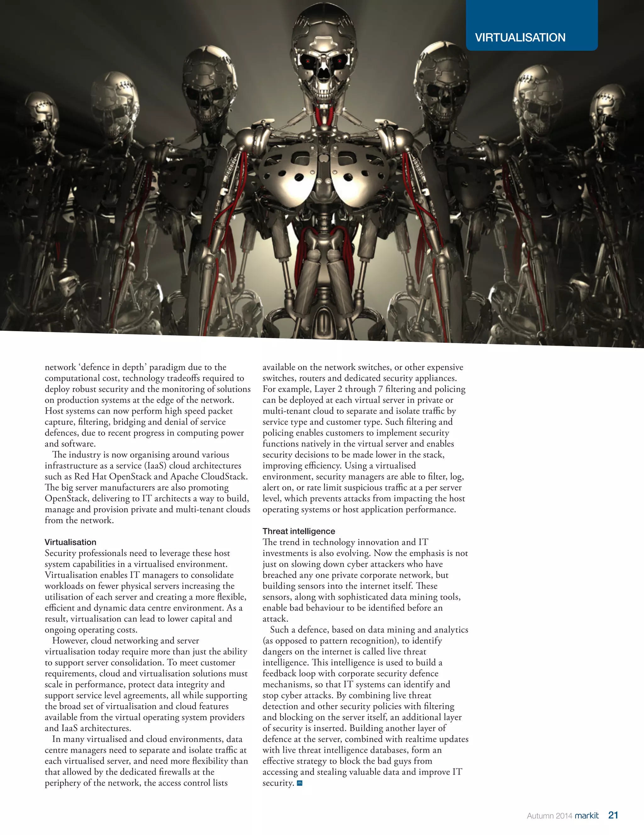 VIRTUALISATION 
21 
Autumn 2014 
network ‘defence in depth’ paradigm due to the computational cost, technology tradeoffs required to deploy robust security and the monitoring of solutions on production systems at the edge of the network. Host systems can now perform high speed packet capture, filtering, bridging and denial of service defences, due to recent progress in computing power and software. 
The industry is now organising around various infrastructure as a service (IaaS) cloud architectures such as Red Hat OpenStack and Apache CloudStack. The big server manufacturers are also promoting OpenStack, delivering to IT architects a way to build, manage and provision private and multi-tenant clouds from the network. 
Virtualisation 
Security professionals need to leverage these host system capabilities in a virtualised environment. Virtualisation enables IT managers to consolidate workloads on fewer physical servers increasing the utilisation of each server and creating a more flexible, efficient and dynamic data centre environment. As a result, virtualisation can lead to lower capital and ongoing operating costs. 
However, cloud networking and server virtualisation today require more than just the ability to support server consolidation. To meet customer requirements, cloud and virtualisation solutions must scale in performance, protect data integrity and support service level agreements, all while supporting the broad set of virtualisation and cloud features available from the virtual operating system providers and IaaS architectures. 
In many virtualised and cloud environments, data centre managers need to separate and isolate traffic at each virtualised server, and need more flexibility than that allowed by the dedicated firewalls at the periphery of the network, the access control lists available on the network switches, or other expensive switches, routers and dedicated security appliances. For example, Layer 2 through 7 filtering and policing can be deployed at each virtual server in private or multi-tenant cloud to separate and isolate traffic by service type and customer type. Such filtering and policing enables customers to implement security functions natively in the virtual server and enables security decisions to be made lower in the stack, improving efficiency. Using a virtualised environment, security managers are able to filter, log, alert on, or rate limit suspicious traffic at a per server level, which prevents attacks from impacting the host operating systems or host application performance. 
Threat intelligence 
The trend in technology innovation and IT investments is also evolving. Now the emphasis is not just on slowing down cyber attackers who have breached any one private corporate network, but building sensors into the internet itself. These sensors, along with sophisticated data mining tools, enable bad behaviour to be identified before an attack. 
Such a defence, based on data mining and analytics (as opposed to pattern recognition), to identify dangers on the internet is called live threat intelligence. This intelligence is used to build a feedback loop with corporate security defence mechanisms, so that IT systems can identify and stop cyber attacks. By combining live threat detection and other security policies with filtering and blocking on the server itself, an additional layer of security is inserted. Building another layer of defence at the server, combined with realtime updates with live threat intelligence databases, form an effective strategy to block the bad guys from accessing and stealing valuable data and improve IT security. 