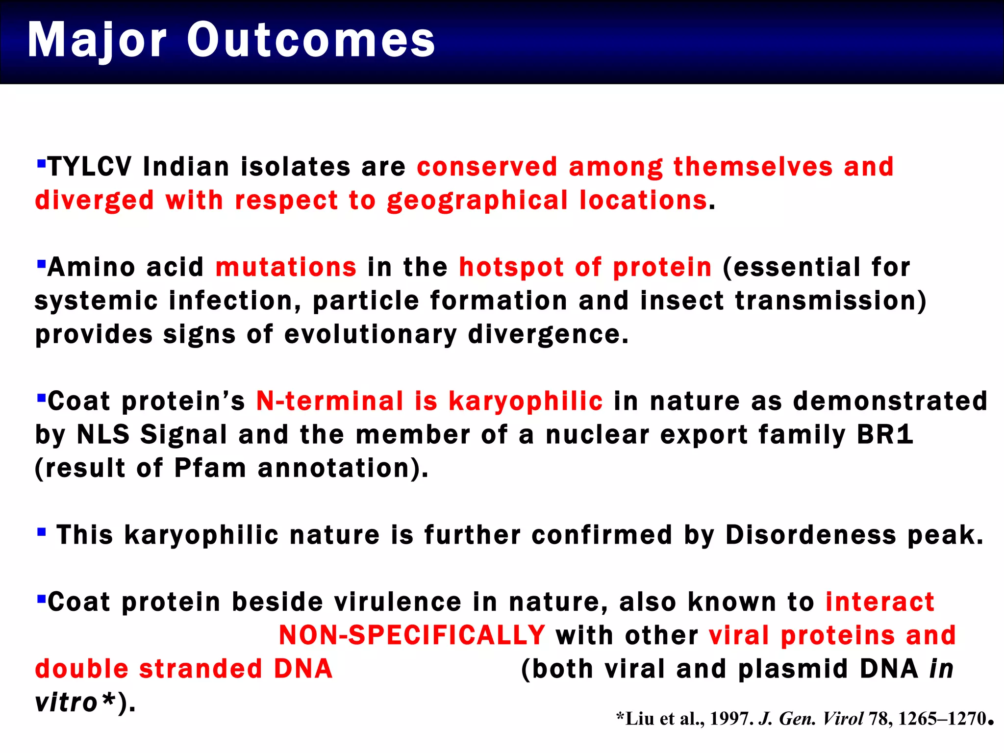 Major Outcomes TYLCV Indian isolates are  conserved among themselves and diverged with respect to geographical locations .  Amino acid  mutations  in the  hotspot of protein  (essential for systemic infection, particle formation and insect transmission) provides signs of evolutionary divergence.  Coat protein’s  N-terminal is karyophilic  in nature as demonstrated by NLS Signal and the member of a nuclear export family BR1 (result of Pfam annotation).  This karyophilic nature is further confirmed by Disordeness peak.  Coat protein beside virulence in nature, also known to  interact  NON-SPECIFICALLY  with other  viral proteins and double stranded DNA   (both viral and plasmid DNA  in vitro* ).  *Liu et al., 1997.  J. Gen. Virol  78, 1265–1270 . 