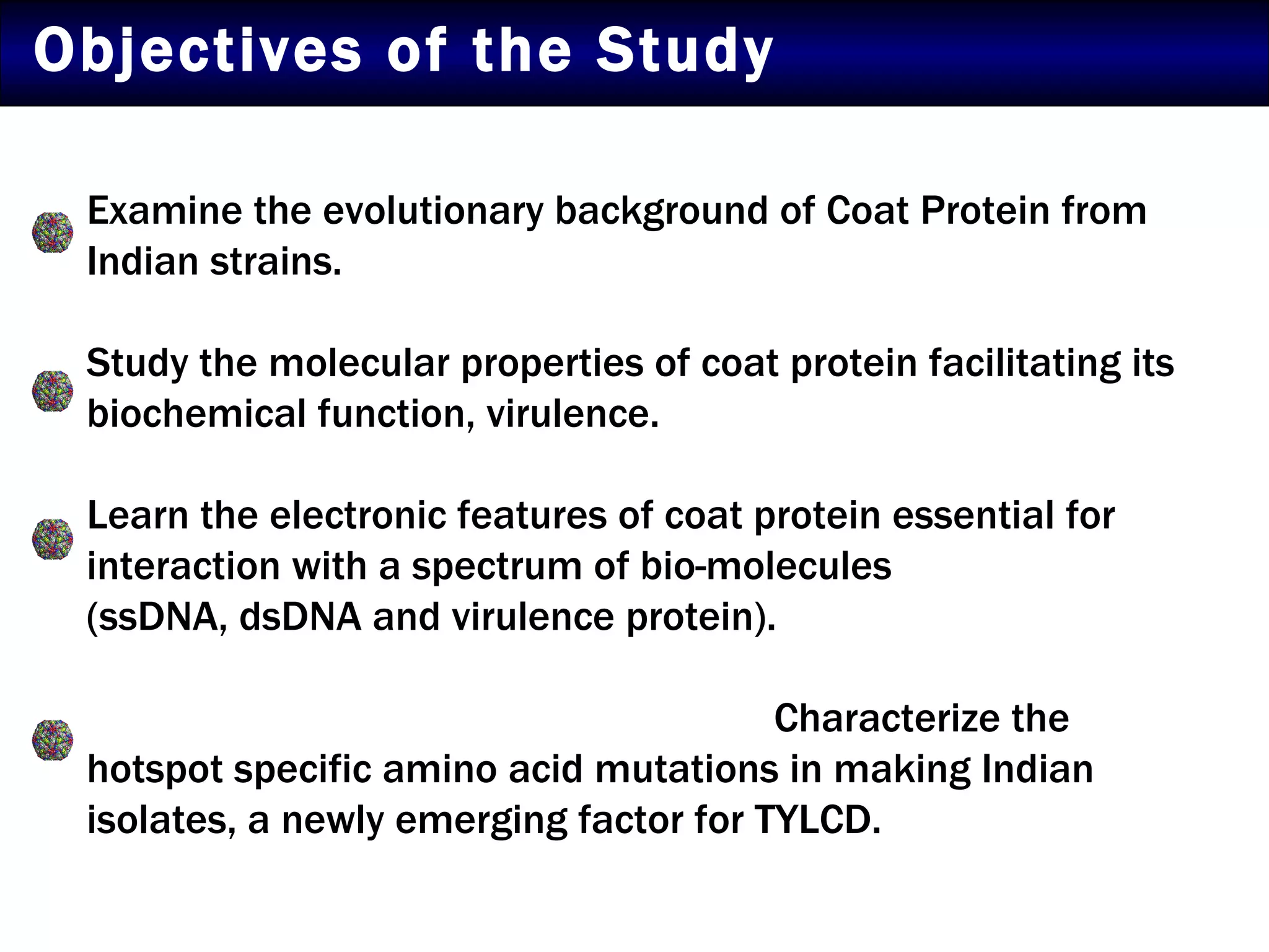 Objectives of the Study Examine the evolutionary background of Coat Protein from Indian strains. Study the molecular properties of coat protein facilitating its biochemical function, virulence.  Learn the electronic features of coat protein essential for interaction with a spectrum of bio-molecules  (ssDNA, dsDNA and virulence protein).    Characterize the hotspot specific amino acid mutations in making Indian isolates, a newly emerging factor for TYLCD. 