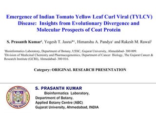 Emergence of Indian Tomato Yellow Leaf Curl Viral (TYLCV) Disease:  Insights from Evolutionary Divergence and  Molecular Prospects of Coat Protein   S. Prasanth Kumar 1 , Yogesh T. Jasrai* 1 , Himanshu A. Pandya 1  and Rakesh M. Rawal 2 1 Bioinformatics Laboratory, Department of Botany, USSC, Gujarat University, Ahmedabad- 380 009. 2 Division of Medicinal Chemistry and Pharmacogenomics, Department of Cancer  Biology, The Gujarat Cancer &  Research Institute (GCRI), Ahmedabad- 380 016. S. PRASANTH KUMAR   Bioinformatics  Laboratory,  Department of Botany,  Applied Botany Centre (ABC)  Gujarat University, Ahmedabad, INDIA Category: ORIGINAL RESEARCH PRESENTATION 