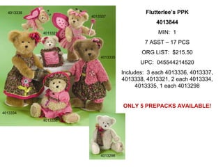 4013338                                    Flutterlee’s PPK
                      4013337
                                                4013844
            4013321                              MIN: 1
                                            7 ASST – 17 PCS
                                           ORG LIST: $215.50
                          4013335
                                           UPC: 045544214520
                                    Includes: 3 each 4013336, 4013337,
                                    4013338, 4013321, 2 each 4013334,
                                          4013335, 1 each 4013298


                                    ONLY 5 PREPACKS AVAILABLE!
4013334

            4013336




                          4013298
 