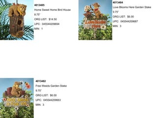 4013484
4013485
                             Love Blooms Here Garden Stake
Home Sweet Home Bird House
                             9.75”
8.75”
                             ORG LIST: $6.00
ORG LIST: $14.50
                             UPC: 045544209687
UPC: 045544209694
                             MIN: 3
MIN: 1




 4013482
 Free Weeds Garden Stake
 9.75”
 ORG LIST: $6.00
 UPC: 045544209663
 MIN: 3
 