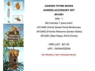GARDEN THYME BEARS
     GARDEN ACCESSORY SET
                 4014381
                 MIN: 1
       Set Includes 1 piece each:
4013485 (Home Sweet Home Birdhouse)
4013483 (Friends Welcome Garden Stake)
   4013481 (Bee Happy Wind Chime)


           ORG LIST: $27.25
          UPC: 045544222839

    SET ORIGINALLY ONLY AVAILABLE ON QVC
 