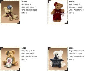 903068               903038
U.B. Better, 8”      Miss Hugaby, 8”
ORG LIST: $5.50      ORG LIST: $5.50
UPC: 765867079292    UPC: 765867975174
MIN: 3               MIN: 3




94329                95922
Betsy Bouquet, 8”H   Angel B. Watchin’, 8”
ORG LIST: $5.50      ORG LIST: $5.50
UPC: 765867204069    UPC: 765867204588
MIN: 3               MIN: 3
 