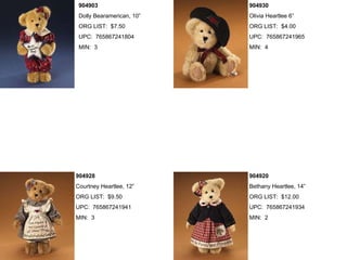 904903                    904930
 Dolly Bearamerican, 10”   Olivia Heartlee 6”
 ORG LIST: $7.50           ORG LIST: $4.00
 UPC: 765867241804         UPC: 765867241965
 MIN: 3                    MIN: 4




904928                     904920
Courtney Heartlee, 12”     Bethany Heartlee, 14”
ORG LIST: $9.50            ORG LIST: $12.00
UPC: 765867241941          UPC: 765867241934
MIN: 3                     MIN: 2
 