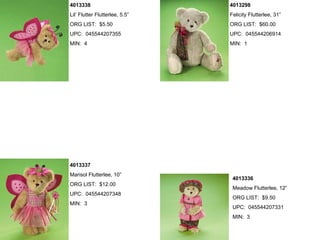 4013338                         4013298
Lil’ Flutter Flutterlee, 5.5”   Felicity Flutterlee, 31”
ORG LIST: $5.50                 ORG LIST: $60.00
UPC: 045544207355               UPC: 045544206914
MIN: 4                          MIN: 1




4013337
Marisol Flutterlee, 10”
                                 4013336
ORG LIST: $12.00
                                 Meadow Flutterlee, 12”
UPC: 045544207348
                                 ORG LIST: $9.50
MIN: 3
                                 UPC: 045544207331
                                 MIN: 3
 