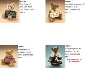 4013365             4013363
  Cher R. Joy, 10”    Jennie Mae Sweethome, 10”
  ORG LIST: $7.00     ORG LIST: $7.00
  UPC: 045544207621   UPC: 045544207607
  MIN: 3              MIN: 3




                      4013341
4013361
                      Carley Bearybloom, 12”
Patrick Henry, 10”
                      ORG LIST: $14.50
ORG LIST: $7.00
                      UPC: 045544207386
UPC: 045544207584
                      MIN: 1
MIN: 3
                       NOW AVAILABLE TO
                         ALL DEALERS!
 