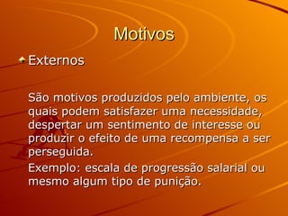 Motivos Externos São motivos produzidos pelo ambiente, os quais podem satisfazer uma necessidade, despertar um sentimento de interesse ou produzir o efeito de uma recompensa a ser perseguida. Exemplo: escala de progressão salarial ou mesmo algum tipo de punição. 